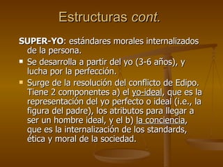 Estructuras  cont.   SUPER-YO : estándares morales internalizados de la persona. Se desarrolla a partir del yo (3-6 años), y lucha por la perfección. Surge de la resolución del conflicto de Edipo. Tiene 2 componentes a) el  yo-ideal , que es la representación del yo perfecto o ideal (i.e., la figura del padre), los atributos para llegar a ser un hombre ideal, y el b)  la conciencia , que es la internalización de los standards, ética y moral de la sociedad. 