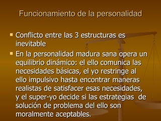 Funcionamiento de la personalidad Conflicto entre las 3 estructuras es inevitable En la personalidad madura sana opera un equilibrio dinámico: el ello comunica las necesidades básicas, el yo restringe al ello impulsivo hasta encontrar maneras realistas de satisfacer esas necesidades, y el super-yo decide si las estrategias  de solución de problema del ello son moralmente aceptables .  