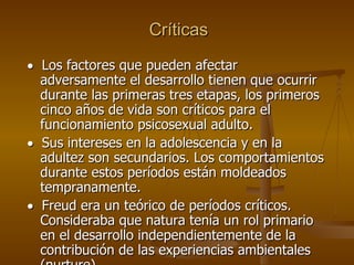 Críticas     Los factores que pueden afectar adversamente el desarrollo tienen que ocurrir durante las primeras tres etapas, los primeros cinco años de vida son críticos para el funcionamiento psicosexual adulto.     Sus intereses en la adolescencia y en la adultez son secundarios. Los comportamientos durante estos períodos están moldeados tempranamente.      Freud era un teórico de períodos críticos. Consideraba que natura tenía un rol primario en el desarrollo independientemente de la contribución de las experiencias ambientales (nurture).  