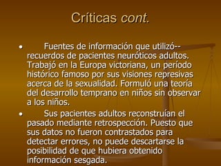 Críticas  cont.           Fuentes de información que utilizó-- recuerdos de pacientes neuróticos adultos. Trabajó en la Europa victoriana, un período histórico famoso por sus visiones represivas acerca de la sexualidad. Formuló una teoría del desarrollo temprano en niños sin observar a los niños.           Sus pacientes adultos reconstruían el pasado mediante retrospección. Puesto que sus datos no fueron contrastados para detectar errores, no puede descartarse la posibilidad de que hubiera obtenido información sesgada.  