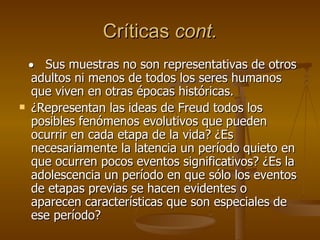 Críticas  cont.      Sus muestras no son representativas de otros adultos ni menos de todos los seres humanos que viven en otras épocas históricas. ¿Representan las ideas de Freud todos los posibles fenómenos evolutivos que pueden ocurrir en cada etapa de la vida? ¿Es necesariamente la latencia un período quieto en que ocurren pocos eventos significativos? ¿Es la adolescencia un período en que sólo los eventos de etapas previas se hacen evidentes o aparecen características que son especiales de ese período?  