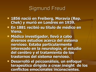 Sigmund Freud   1856 nació en Freiberg, Moravia (Rep. Chek) y murió en Londres en 1939. En 1881 recibió su título de médico en Viena.  Médico investigador, llevó a cabo diversos estudios acerca del sistema nervioso. Estaba particularmente interesado en la neurología, el estudio del cerébro y el tratamiento de los trastornos del sistema nervioso . Desarrolló el psicoanálisis, un enfoque terapeútico dirigido a crear insight  de los conflictos emocionales inconscientes .   
