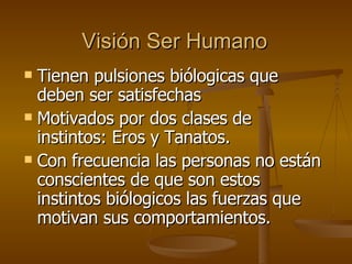 Visión Ser Humano Tienen pulsiones biólogicas que deben ser satisfechas Motivados por dos clases de instintos: Eros y Tanatos. Con frecuencia las personas no están conscientes de que son estos instintos biólogicos las fuerzas que motivan sus comportamientos. 