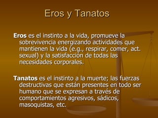 Eros y Tanatos Eros  es el instinto a la vida, promueve la sobrevivencia energizando actividades que mantienen la vida (e.g., respirar, comer, act. sexual) y la satisfacción de todas las necesidades corporales.  Tanatos  es el instinto a la muerte; las fuerzas destructivas que están presentes en todo ser humano que se expresan a través de comportamientos agresivos, sádicos, masoquistas, etc.  