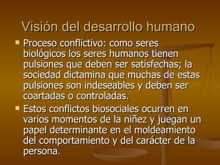 Visión del desarrollo humano Proceso conflictivo: como seres biológicos los seres humanos tienen pulsiones que deben ser satisfechas; la sociedad dictamina que muchas de estas pulsiones son indeseables y deben ser coartadas o controladas. Estos conflictos biosociales ocurren en varios momentos de la niñez y juegan un papel determinante en el moldeamiento del comportamiento y del carácter de la persona.  