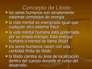 Concepto de Libido los seres humanos son simplemente sistemas complejos de energía la vida mental es energizada igual que cualquier otro sistema físico la vida mental humana está gobernada por su propia energía. Esta energía humana o mental se llama  libido los seres humanos nacen con una cantidad finita de libido la libido cambia su área de localización dentro del cuerpo durante el curso del desarrollo.  