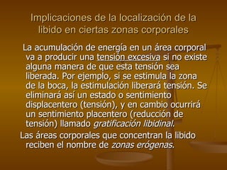 Implicaciones de la localización de la libido en ciertas zonas corporales La acumulación de energía en un área corporal va a producir una  tensión excesiva  si no existe alguna manera de que esta tensión sea liberada. Por ejemplo, si se estimula la zona de la boca, la estimulación liberará tensión. Se eliminará así un estado o sentimiento displacentero (tensión), y en cambio ocurrirá un sentimiento placentero (reducción de tensión) llamado  gratificación libidinal . L as áreas corporales que concentran la libido reciben el nombre de  zonas erógenas . 