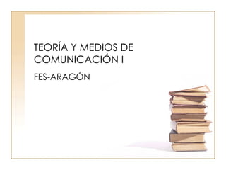 TEORÍA Y MEDIOS DE COMUNICACIÓN I FES-ARAGÓN 