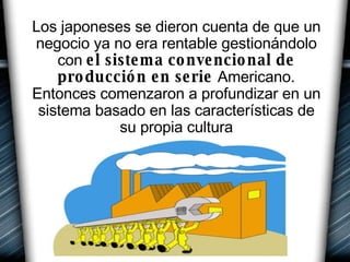 Los japoneses se dieron cuenta de que un negocio ya no era rentable gestionándolo con  el sistema convencional de producción en serie  Americano. Entonces comenzaron a profundizar en un sistema basado en las características de su propia cultura 
