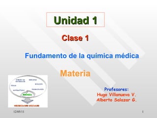 12/05/11 Unidad 1 Clase 1 Fundamento de la química médica Materia Profesores: Hugo Villanueva V. Alberto Salazar G. 
