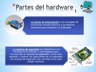 Las tarjetas de expansión son dispositivos con
circuitos en su interior, y controladores que,
introducidas en ranuras de expansión, sirven para
expandir y mejorar las capacidades de un ordenador.
Las tarjetas de expansión más comunes sirven para
añadir memoria.
*
La fuente de alimentación es la encargada de
suministrar energía eléctrica a los distintos
elementos que componen un ordenador.
 