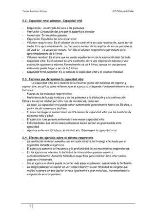 Teresa Lorenzo Arroyo                                                     IES Miraya del Mar


2.2. Capacidad total pulmonar. Capacidad vital

-   Inspiración.: La entrada del aire a los pulmones.
-   Perfusión: Circulación del aire por la superficie alveolar
-   Hematosis: Intercambio gaseoso.
-   Espiración: Expulsión del aire al exterior
-   Volumen respiratorio: Es el volumen de aire existente en cada respiración, suele ser de
    medio litro aproximadamente. La frecuencia normal de la respiración en una persona es
    de unas 12 – 13 veces por minuto. Por ello el volumen respiratorio por minuto será
    aproximadamente de 6 litros.
-   Volumen residual: Es el aire que no puede expulsarse ni con la espiración más forzada.
-   Capacidad vital: Es el volumen de aire existente entre una inspiración máxima y una
    espiración igualmente máxima. Normalmente es de 4 litros, aunque en una persona
    entrenada puede llegar a ser de 6,5 litros.
-   Capacidad total pulmonar: Es la suma de la capacidad vital y el volumen residual

2.3. Factores que determinan la capacidad vital
        La capacidad vital es la medida de la facultad global del individuo de inspirar y
espirar aire, se utiliza como referencia en el ejercicio, y depende fundamentalmente de dos
factores:
- Fuerza de los músculos respiratorios.
- Resistencia de la caja torácica y de los pulmones a la dilatación y a la contracción.
Estos a su vez se limitan por otro tipo de incidencias, como son:
- La edad: La capacidad vital puede estar aumentando generalmente hasta los 25 años, a
    partir de ahí comenzara declinar.
- El sexo: las mujeres suelen tener un 10% menos de capacidad vital que los hombres de
    su misma talla y edad.
- El ejercicio: Una persona entrenada tiene mayor capacidad vital
- Enfermedades: Las infecciones pulmonares hacen perder en gran medida esta
    capacidad.
- Agentes externos: El tabaco, el alcohol, etc. Disminuyen la capacidad vital.

2.4. Efectos del ejercicio sobre el sistema respiratorio
- La ventilación alveolar aumenta casi en razón directa del trabajo efectuado por el
   organismo durante el ejercicio.
- El ejercicio aumenta la frecuencia y la profundidad de los movimientos respiratorios.
- En los ejercicios intensos, la facilidad de intercambio gaseoso aumenta
   considerablemente. Aumenta también la superficie para realizar éste intercambio
   gaseoso o Hematosis.
- Con el ejercicio el aire puede recorrer más espacio pulmonar, aumentando la Perfusión.
- La sangre pasa por el capilar en un tiempo récord y la casi totalidad de oxigeno que
   recibe la sangre en ese capilar lo hace igualmente a gran velocidad, incrementando la
   oxigenación en el organismo.




     7
 