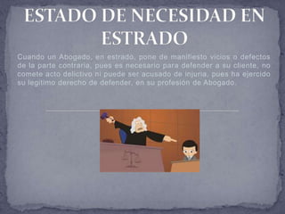 Cuando un Abogado, en estrado, pone de manifiesto vicios o defectos
de la parte contraria, pues es necesario para defender a su cliente, no
comete acto delictivo ni puede ser acusado de injuria, pues ha ejercido
su legitimo derecho de defender, en su profesión de Abogado.
 