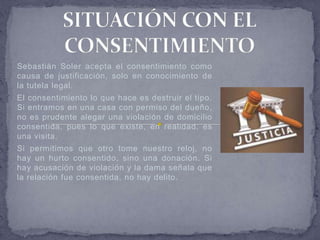 Sebastián Soler acepta el consentimiento como
causa de justificación, solo en conocimiento de
la tutela legal.
El consentimiento lo que hace es destruir el tipo.
Si entramos en una casa con permiso del dueño,
no es prudente alegar una violación de domicilio
consentida, pues lo que existe, en realidad, es
una visita.
Si permitimos que otro tome nuestro reloj, no
hay un hurto consentido, sino una donación. Si
hay acusación de violación y la dama señala que
la relación fue consentida, no hay delito.
 