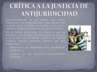 Doctrinariamente se ha hecho una crítica
lingüística a la Antijuridicidad, pues señala que
el delito no es un hecho antijurídico, sino todo lo
opuesto, al ser precisamente un hecho Jurídico.
Es un hecho Antijurídico en cuanto a que es
contrario a las normas del ordenamiento Jurídico
y, a la vez, es un hecho Jurídico, en cuanto
produce efectos Jurídicos. Tendría así dos
acepciones:
1.   Antijurídico en referencia a la clasificación
     del hecho, y
2.    Jurídico por sus efectos o consecuencias
     Jurídicas.
 