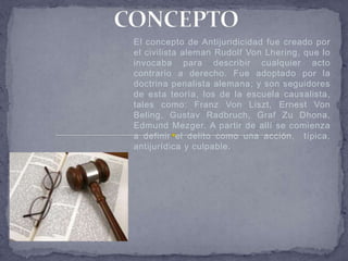 El concepto de Antijuridicidad fue creado por
el civilista aleman Rudolf Von Lhering, que lo
invocaba para describir cualquier acto
contrario a derecho. Fue adoptado por la
doctrina penalista alemana; y son seguidores
de esta teoría, los de la escuela causalista,
tales como: Franz Von Liszt, Ernest Von
Beling, Gustav Radbruch, Graf Zu Dhona,
Edmund Mezger. A partir de allí se comienza
a definir el delito como una acción, típica,
antijurídica y culpable.
 