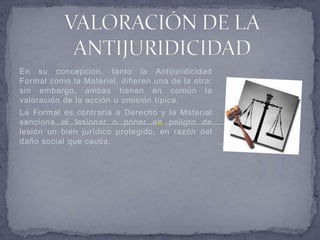 En su concepción, tanto la Antijuridicidad
Formal como la Material, difieren una de la otra;
sin embargo, ambas tienen en común la
valoración de la acción u omisión típica.
La Formal es contraria a Derecho y la Material
sanciona el lesionar o poner en peligro de
lesión un bien jurídico protegido, en razón del
daño social que causa.
 