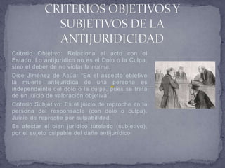 Criterio Objetivo: Relaciona el acto con el
Estado. Lo antijurídico no es el Dolo o la Culpa,
sino el deber de no violar la norma.
Dice Jiménez de Asúa: “En el aspecto objetivo
la muerte antijurídica de una persona es
independiente del dolo o la culpa, pues se trata
de un juicio de valoración objetiva”.
Criterio Subjetivo: Es el juicio de reproche en la
persona del responsable (con dolo o culpa).
Juicio de reproche por culpabilidad.
Es afectar el bien jurídico tutelado (subjetivo),
por el sujeto culpable del daño antijurídico
 