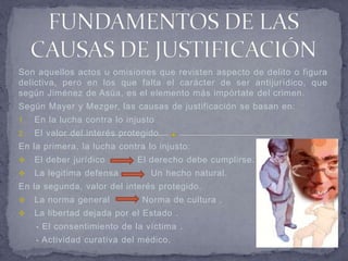 Son aquellos actos u omisiones que revisten aspecto de delito o figura
delictiva, pero en los que falta el carácter de ser antijurídico, que
según Jiménez de Asúa, es el elemento más impórtate del crimen.
Según Mayer y Mezger, las causas de justificación se basan en:
1.   En la lucha contra lo injusto
2.   El valor del interés protegido.
En la primera, la lucha contra lo injusto:
    El deber jurídico        El derecho debe cumplirse.
    La legitima defensa         Un hecho natural.
En la segunda, valor del interés protegido.
    La norma general          Norma de cultura .
    La libertad dejada por el Estado .
     - El consentimiento de la víctima .
     - Actividad curativa del médico.
 