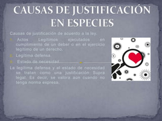 Causas de justificación de acuerdo a la ley.
1.    Actos     Legítimos    ejecutados     en
     cumplimiento de un deber o en el ejercicio
     legítimo de un derecho.
2. Legítima defensa.
3.   Estado de necesidad.
La legítima defensa y el estado de necesidad
   se tratan como una justificación Supra
   legal. Es decir, se valora aún cuando no
   tenga norma expresa.
 