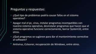 Preguntas y respuestas:
• ¿Qué tipo de problemas podría causar fallas en el sistema
operativo?
ᴿ Apagar mal el pc, virus, instalar programas incompatibles con
nuestro sistema operativo, desinstalar programas que hacen que el
sistema operativo funcione correctamente, borrar System32, entre
otros.
• ¿Qué programas se sugieren para dar el mantenimiento correctivo
al software?
ᴿ Antivirus, Ccleaner, recuperación de Windows, entre otros.
 
