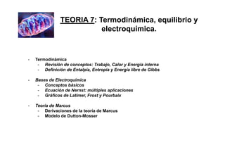 - Termodinámica
- Revisión de conceptos: Trabajo, Calor y Energía interna
- Definición de Entalpía, Entropía y Energía libre de Gibbs
- Bases de Electroquímica
- Conceptos básicos
- Ecuación de Nernst: múltiples aplicaciones
- Gráficos de Latimer, Frost y Pourbaix
- Teoría de Marcus
- Derivaciones de la teoría de Marcus
- Modelo de Dutton-Mosser
TEORIA 7: Termodinámica, equilibrio y
electroquímica.
 