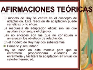 El modelo de Roy se centra en el concepto de
adaptación. Esta reacción de adaptación puede
ser eficaz o no eficaz.
La respuesta de adaptación eficaz son las que
ayudan a conseguir el objetivo.
Las no eficaces son las que no consiguen o
amenazan los objetivos de adaptación.
En el modelo de Roy hay dos subsistemas
Primario y secundario
Roy se basó en este modelo para que la
enfermera
proporcionara
cuidados
de
enfermería y facilitara la adaptación en situación
salud-enfermedad.

 
