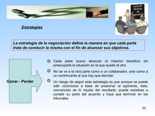 Estrategias La estrategia de la negociación define la manera en que cada parte trata de conducir la misma con el fin de alcanzar sus objetivos. Ganar - Perder Cada parte busca alcanzar el máximo beneficio sin preocuparle la situación en la que queda el otro No se ve a la otra parte como a un colaborador, sino como a un contrincante al que hay que derrotar Un riesgo de seguir esta estrategia es que aunque se puede salir victoriosos a base de presionar al oponente, éste, convencido de lo injusto del resultado, puede resistirse a cumplir su parte del acuerdo y haya que terminar en los tribunales 
