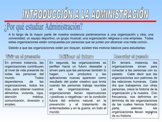 ¿Por qué estudiar Administración? A lo largo de la mayor parte de nuestra existencia pertenecemos a una organización y otra; una universidad, un equipo deportivo, un grupo musical, una organización religiosa o una empresa.  Todas estas organizaciones están compuestas por personas que se juntan por alcanzar una meta común. Debido a que las organizaciones están por doquier, existen tres motivos básicos para estudiarlas: En primera instancia, las organizaciones contribuyen al nivel de vida presente de todas las personas del mundo.  Todos dependemos de las organizaciones, todos los días, para obtener nuestros alimentos, vivienda, ropa, atención médica, comunicación, diversión y empleo. En segunda, las organizaciones se perfilan hacia un futuro deseable y sirven para que las personas también lo hagan.  Los productos y las aplicaciones nuevas aparecen como resultado del poder creativo que brota cuando las personas trabaja reunidas en las organizaciones.  Las organizaciones tienen repercusiones --positivas o negativas-- en la condición futura del entorno natural, en la prevención y el tratamiento de enfermedades y en la guerra, en todo el mundo. En tercera instancia, las organizaciones sirven para conectar a las personas con su pasado.  Cabe decir que las organizaciones son patrones de las relaciones humanas.  Cada día que trabajamos con otras personas, crece la historia de la organización y la nuestra.  Con frecuencia, nos definimos en términos de las organizaciones de las cuales hemos formado parte, además las organizaciones llevan registros de su historia. Vivir en el presente Edificar el futuro Recordar el pasado INTRODUCCIÓN A LA ADMINISTRACIÓN 
