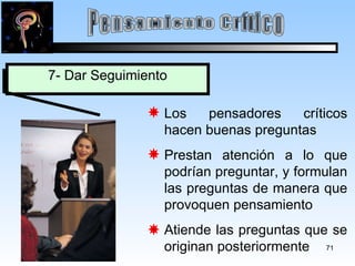 Pensamiento Crítico 7- Dar Seguimiento Los pensadores críticos hacen buenas preguntas Prestan atención a lo que podrían preguntar, y formulan las preguntas de manera que provoquen pensamiento Atiende las preguntas que se originan posteriormente 