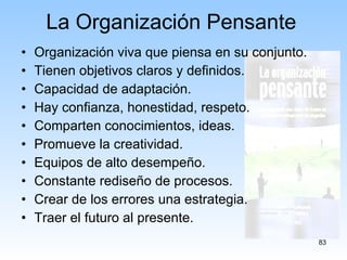Organización viva que piensa en su conjunto. Tienen objetivos claros y definidos. Capacidad de adaptación. Hay confianza, honestidad, respeto. Comparten conocimientos, ideas. Promueve la creatividad. Equipos de alto desempeño. Constante rediseño de procesos. Crear de los errores una estrategia. Traer el futuro al presente. La Organización Pensante 