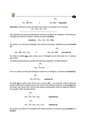37
CH3
|
CH3
CH CH3
o CH3
CH isopropilo
Actividad: Identifica los tipos de átomos de carbono que existen en el n-butano
CH3
CH2
CH2
CH3
_________________________________________
Esto significa que hay dos posibilidades de eliminar el átomo de hidrógeno. Si se elimina el
hidrógeno del carbono primario, tenemos el grupo n-butil(o).
n-butil (o) CH3
CH2
CH2
CH2
En cambio, si se elimina el hidrógeno del carbono secundario, tenemos el grupo sec-butil
(o).
CH3
CH3
CH CH2
CH3
o CH3
CH2
CH sec-butil (o)
Se utiliza el prefijo sec- para indicar que el hidrógeno se ha eliminado de un carbono
secundario.
¿Cuántos grupos alquílicos pueden derivarse del isobutano o 2-metil propano?
CH3
|
CH3
CH CH3
Si de un carbono primario del isobutano se elimina un hidrógeno, se obtiene el isobutil (o):
CH3
|
CH3
CH CH2
isobutil (o)
El prefijo iso se utiliza para indicar que un grupo CH3
se encuentra unido al segundo
carbono del extremo opuesto al punto de unión a otra molécula. Además, el prefijo iso signi-
fica igual; esto quiere decir que los dos grupos sustituyentes unidos al segundo carbono,
son iguales. Otros ejemplos serían:
CH3
|
CH3
CH CH2
CH2
isopentil (o)
CH3
|
CH3
CH CH2
CH2
CH2
isohexil (o)
En cambio, si se elimina el hidrógeno del carbono terciario, se forma el grupo terbutil o t-
butil(o).
 