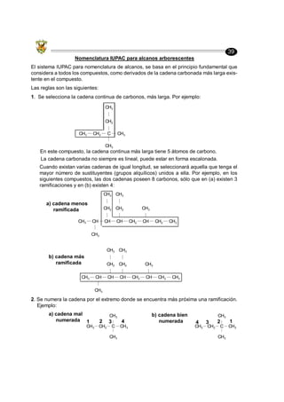 39
Nomenclatura IUPAC para alcanos arborescentes
El sistema IUPAC para nomenclatura de alcanos, se basa en el principio fundamental que
considera a todos los compuestos, como derivados de la cadena carbonada más larga exis-
tente en el compuesto.
Las reglas son las siguientes:
1. Se selecciona la cadena continua de carbonos, más larga. Por ejemplo:
CH3 CH2 C
CH3
CH2
CH3
CH3
En este compuesto, la cadena continua más larga tiene 5 átomos de carbono.
La cadena carbonada no siempre es lineal, puede estar en forma escalonada.
Cuando existan varias cadenas de igual longitud, se seleccionará aquella que tenga el
mayor número de sustituyentes (grupos alquílicos) unidos a ella. Por ejemplo, en los
siguientes compuestos, las dos cadenas poseen 8 carbonos, sólo que en (a) existen 3
ramificaciones y en (b) existen 4:
CH3 CH
CH3
CH
CH2
CH3
CH
CH2
CH3
CH2 CH
CH3
CH2 CH3
CH3 CH
CH3
CH
CH2
CH3
CH
CH2
CH3
CH2 CH
CH3
CH2 CH3
a) cadena menos
ramificada
b) cadena más
ramificada
2. Se numera la cadena por el extremo donde se encuentra más próxima una ramificación.
Ejemplo:
CH3 CH2 C
CH3
CH3
CH3
1 2 3 4 1
2
3
4
CH3 CH2 C
CH3
CH3
CH3
a) cadena mal
numerada
b) cadena bien
numerada
 