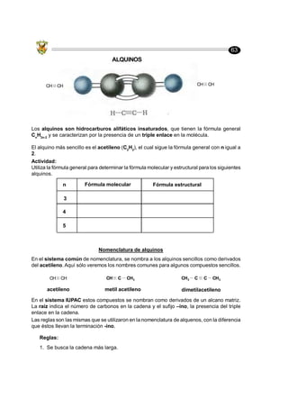 63
ALQUINOS
Los alquinos son hidrocarburos alifáticos insaturados, que tienen la fórmula general
Cn
H2n-2
y se caracterizan por la presencia de un triple enlace en la molécula.
El alquino más sencillo es el acetileno (C2
H2
), el cual sigue la fórmula general con n igual a
2.
CH CH
CH CH
Actividad:
Utiliza la fórmula general para determinar la fórmula molecular y estructural para los siguientes
alquinos.
n Fórmula molecular Fórmula estructural
Nomenclatura de alquinos
En el sistema común de nomenclatura, se nombra a los alquinos sencillos como derivados
del acetileno. Aquí sólo veremos los nombres comunes para algunos compuestos sencillos.
acetileno metil acetileno dimetilacetileno
CH CH
En el sistema IUPAC estos compuestos se nombran como derivados de un alcano matriz.
La raíz indica el número de carbonos en la cadena y el sufijo –ino, la presencia del triple
enlace en la cadena.
Las reglas son las mismas que se utilizaron en la nomenclatura de alquenos, con la diferencia
que éstos llevan la terminación -ino.
Reglas:
1. Se busca la cadena más larga.
3
4
5
CH C CH3 CH3 C C CH3
 