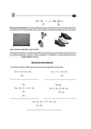 65
Partiendo del acetileno, se obtienen también otros polímeros que se utilizan para la producción
de materias plásticas, caucho y fibras sintéticas. El acetileno se utiliza también para la
p r o d u c c i ó n d e l ácido acético sintético.
El cloruro de polivinilo se emplea ampliamente para el aislamiento de conductores eléctricos,
la confección de impermeables, hule, cuero artificial, tubos para drenaje pluvial, entre otros.
( CH2
CH )n
|
Cl
CH2 CH
Cl
n
Fig.2.3 Artículos elaborados a partir de PVC.
Ejercicio de autoevaluación
1. Escribe el nombre IUPAC para cada uno de los siguientes compuestos.
CH C CH
CH3
CH2 CH3 CH3 C C CH
CH3
CH3
CH3
C
C
C
CH3
CH2
CH3
CH2
CH3 CH C CH
CH3
C
CH3
CH3
CH
CH3
CH3
CH3 CH
CH3
CH
CH3
C C CH2 CH3
 