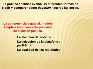 La política analítica evalúa las diferentes formas de
elegir y comparar como deberían hacerse las cosas.




La competencia espacial, modelo
simple e intuitivamente plausible
      de elección política.

        •   La elección del votante
        •   La selección de la plataforma
            partidaria
        •   La cualidad de los resultados
 