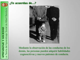 ¿Te acuerdas de…?
                         La Teoría del Aprendizaje Social de Albert Bandura
APRENDIZAJE Y SOCIEDAD




                                                                                   Mediante la observación de las conductas de los
                                                                                   demás, las personas pueden adquirir habilidades
                                                                                    cognoscitivas y nuevos patrones de conducta.
 