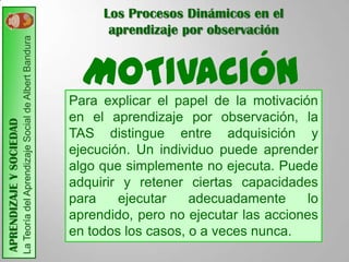 Los Procesos Dinámicos en el
                         La Teoría del Aprendizaje Social de Albert Bandura         aprendizaje por observación


                                                                                MOTIVACIÓN
                                                                              Para explicar el papel de la motivación
                                                                              en el aprendizaje por observación, la
APRENDIZAJE Y SOCIEDAD




                                                                              TAS distingue entre adquisición y
                                                                              ejecución. Un individuo puede aprender
                                                                              algo que simplemente no ejecuta. Puede
                                                                              adquirir y retener ciertas capacidades
                                                                              para    ejecutar    adecuadamente      lo
                                                                              aprendido, pero no ejecutar las acciones
                                                                              en todos los casos, o a veces nunca.
 