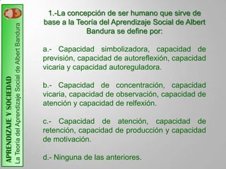 1.-La concepción de ser humano que sirve de
                                                                              base a la Teoría del Aprendizaje Social de Albert
                         La Teoría del Aprendizaje Social de Albert Bandura

                                                                                           Bandura se define por:

                                                                              a.- Capacidad simbolizadora, capacidad de
                                                                              previsión, capacidad de autoreflexión, capacidad
                                                                              vicaria y capacidad autoreguladora.
APRENDIZAJE Y SOCIEDAD




                                                                              b.- Capacidad de concentración, capacidad
                                                                              vicaria, capacidad de observación, capacidad de
                                                                              atención y capacidad de relfexión.

                                                                              c.- Capacidad de atención, capacidad de
                                                                              retención, capacidad de producción y capacidad
                                                                              de motivación.

                                                                              d.- Ninguna de las anteriores.
 