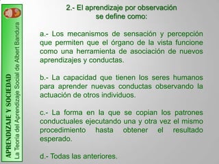 2.- El aprendizaje por observación
                         La Teoría del Aprendizaje Social de Albert Bandura                     se define como:

                                                                              a.- Los mecanismos de sensación y percepción
                                                                              que permiten que el órgano de la vista funcione
                                                                              como una herramienta de asociación de nuevos
                                                                              aprendizajes y conductas.
APRENDIZAJE Y SOCIEDAD




                                                                              b.- La capacidad que tienen los seres humanos
                                                                              para aprender nuevas conductas observando la
                                                                              actuación de otros individuos.

                                                                              c.- La forma en la que se copian los patrones
                                                                              conductuales ejecutando una y otra vez el mismo
                                                                              procedimiento hasta obtener el resultado
                                                                              esperado.

                                                                              d.- Todas las anteriores.
 