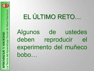 La Teoría del Aprendizaje Social de Albert Bandura



                                                                                EL ÚLTIMO RETO…

                                                                              Algunos de ustedes
APRENDIZAJE Y SOCIEDAD




                                                                              deben   reproducir   el
                                                                              experimento del muñeco
                                                                              bobo…
 