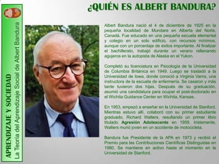 ¿QUIÉN ES ALBERT BANDURA?
                         La Teoría del Aprendizaje Social de Albert Bandura
                                                                                 Albert Bandura nació el 4 de diciembre de 1925 en la
                                                                                 pequeña localidad de Mundare en Alberta del Norte,
                                                                                 Canadá. Fue educado en una pequeña escuela elemental
                                                                                 y colegio en un solo edificio, con recursos mínimos,
                                                                                 aunque con un porcentaje de éxitos importante. Al finalizar
                                                                                 el bachillerato, trabajó durante un verano rellenando
                                                                                 agujeros en la autopista de Alaska en el Yukon.

                                                                                 Completó su licenciatura en Psicología de la Universidad
                                                                                 de Columbia Británica en 1949. Luego se trasladó a la
APRENDIZAJE Y SOCIEDAD




                                                                                 Universidad de Iowa, donde conoció a Virginia Varns, una
                                                                                 instructora de la escuela de enfermería. Se casaron y más
                                                                                 tarde tuvieron dos hijas. Después de su graduación,
                                                                                 asumió una candidatura para ocupar el post-doctorado en
                                                                                 el Wichita Guidance Center en Wichita, Kansas.

                                                                                 En 1953, empezó a enseñar en la Universidad de Stanford.
                                                                                 Mientras estuvo allí, colaboró con su primer estudiante
                                                                                 graduado, Richard Walters, resultando un primer libro
                                                                                 titulado Agresión Adolescente en 1959. tristemente,
                                                                                 Walters murió joven en un accidente de motocicleta.

                                                                                 Bandura fue Presidente de la APA en 1973 y recibió el
                                                                                 Premio para las Contribuciones Científicas Distinguidas en
                                                                                 1980. Se mantiene en activo hasta el momento en la
                                                                                 Universidad de Stanford.
 