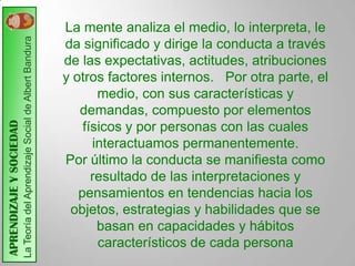 La Teoría del Aprendizaje Social de Albert Bandura   La mente analiza el medio, lo interpreta, le
                                                                              da significado y dirige la conducta a través
                                                                              de las expectativas, actitudes, atribuciones
                                                                              y otros factores internos. Por otra parte, el
                                                                                     medio, con sus características y
                                                                                 demandas, compuesto por elementos
APRENDIZAJE Y SOCIEDAD




                                                                                  físicos y por personas con las cuales
                                                                                    interactuamos permanentemente.
                                                                              Por último la conducta se manifiesta como
                                                                                    resultado de las interpretaciones y
                                                                                 pensamientos en tendencias hacia los
                                                                               objetos, estrategias y habilidades que se
                                                                                     basan en capacidades y hábitos
                                                                                     característicos de cada persona
 