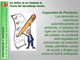 Así define al ser humano la
                         La Teoría del Aprendizaje Social de Albert Bandura   Teoría del Aprendizaje Social…

                                                                                                        Capacidad de Previsión:
                                                                                                                  Las personas no
                                                                                                                         reaccionan
                                                                                                               automáticamente al
                                                                                                          ambiente, ni tampoco se
APRENDIZAJE Y SOCIEDAD




                                                                                                          rigen por los imperativos
                                                                                                          del pasado; su conducta
                                                                                                                 está regulada por
                                                                                                         previsiones; se proponen
                                                                                                           metas, planifican cursos
                                                                                                            de acción y dirigen sus
                                                                                                        actos en forma anticipada.
 