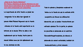 La importancia de esta teoría no puede ser
exagerada. Se ha dicho (por ejemplo el
premio Nobel Richard Feynman) que la teoría
atómica es la teoría más importante en la
historia de la ciencia. Esto se debe a las
implicaciones que ha tenido, tanto para la
ciencia básica como por las aplicaciones que
se han derivado de ella.
Toda la química y bioquímica modernas se
basan en la teoría de que la materia está
compuesta de átomos de diferentes
elementos, que no pueden transmutarse por
métodos químicos. Por su parte, la química
ha permitido el desarrollo de la industria
farmacéutica,petroquímica, de abonos, el
desarrollo de nuevos materiales, incluidos los
semiconductores, y otros avances.
¿Qué es la Teoría Atómica?
En Física y Química,la teoría Atómica es una
teoría de la naturaleza de la materia que afirma
que está compuesta por pequeñas partículas
llamadas Átomos.
 