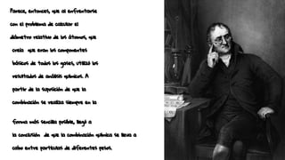 Parece, entonces, que al enfrentarse
con el problema de calcular el
diámetro relativo de los átomos, que
creía que eran los componentes
básicos de todos los gases, utilizó los
resultados de análisis químicos. A
partir de la suposición de que la
combinación se realiza siempre en la
forma más sencilla posible, llegó a
la conclusión de que la combinación química se lleva a
cabo entre partículas de diferentes pesos.
 