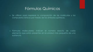 Fórmulas Químicas 
 Se utilizan para expresar la composición de las moléculas y los 
compuestos iónicos por medio de los símbolos químicos. 
 Fórmulas moleculares: indican el número exacto de cada 
elemento que están presentes en la unidad más pequeña de una 
sustancia. 
 
