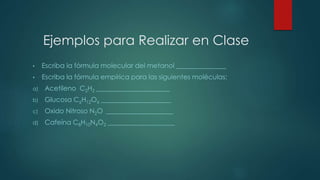 Ejemplos para Realizar en Clase 
• Escriba la fórmula molecular del metanol _______________ 
• Escriba la fórmula empírica para las siguientes moléculas: 
a) Acetileno C2H2 ______________________ 
b) Glucosa C6H12O6 _____________________ 
c) Oxido Nitroso N2O ____________________ 
d) Cafeína C8H10N4O2 ____________________ 
 