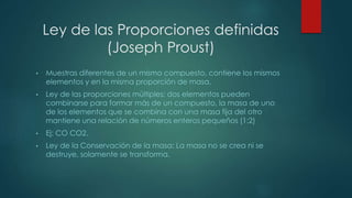 Ley de las Proporciones definidas 
(Joseph Proust) 
• Muestras diferentes de un mismo compuesto, contiene los mismos 
elementos y en la misma proporción de masa. 
• Ley de las proporciones múltiples: dos elementos pueden 
combinarse para formar más de un compuesto, la masa de uno 
de los elementos que se combina con una masa fija del otro 
mantiene una relación de números enteros pequeños (1:2) 
• Ej: CO CO2. 
• Ley de la Conservación de la masa: La masa no se crea ni se 
destruye, solamente se transforma. 
 