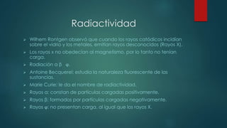 Radiactividad 
 Wilhem Rontgen observó que cuando los rayos catódicos incidían 
sobre el vidrio y los metales, emitían rayos desconocidos (Rayos X). 
 Los rayos x no obedecían al magnetismo, por lo tanto no tenían 
carga. 
 Radiación α β ϕ. 
 Antoine Becquerel: estudia la naturaleza fluorescente de las 
sustancias. 
 Marie Curie: le da el nombre de radiactividad. 
 Rayos α: constan de partículas cargadas positivamente. 
 Rayos β: formados por partículas cargadas negativamente. 
 Rayos ϕ: no presentan carga, al igual que los rayos X. 
 